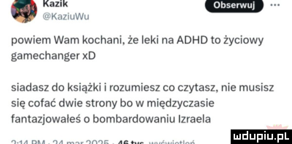 kaziuku. kazik w powiem wam kochani że leki na adhd to życiowy gamechanger xd siadasz do książki i rozumiesz co czytasz nie musisz się cofać dwie strony bo w międzyczasie fantazjowales o bombardowaniu izraela n     mi w mm v  na