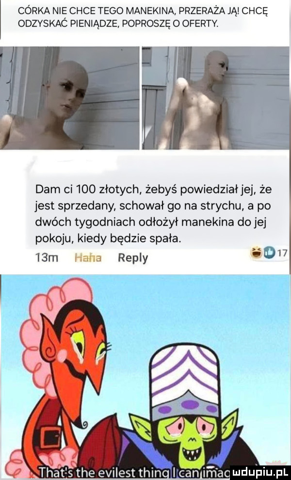 córka nie chce tego manekina przeraża ją chcę odzyskaó pieniądze poproszę o oferty. dam ci     złotych żebyś powiedział jej że jest sprzedany schował go na strychu a po dwóch tygodniach odłożył manekina do jej pokoju kiedy będzie spała.   m haba repry