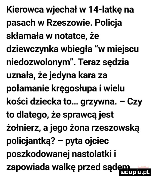 kierowca wjechał w    lotkę na pasach w rzeszowie. policja skłamała w notatce że dziewczynka wbiegła w miejscu niedozwolonym. teraz sędzia uznała że jedyna kara za połamanie kręgosłupa i wielu kości dziecka to. grzywna. czy to dlatego że sprawcą jest żołnierz a jego żona rzeszowska policjantka pyta ojciec poszkodowanej nastolatki i zapowiada walkę przed sąd
