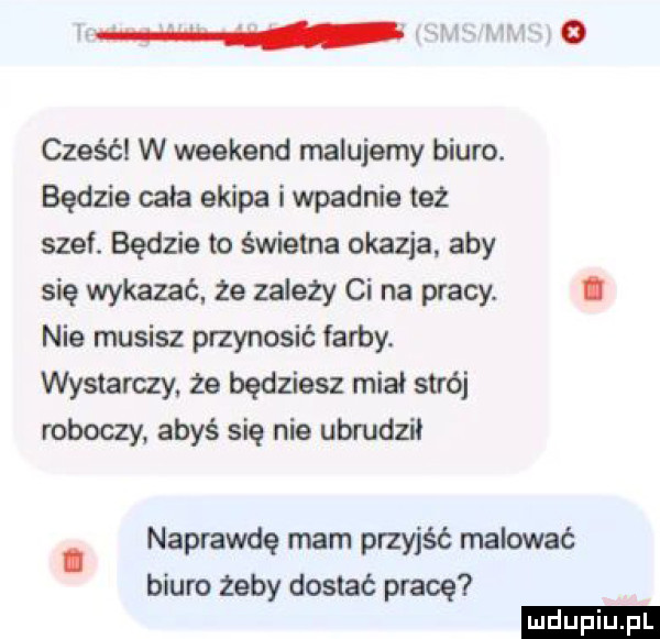 i cześć w weekend malujemy biuro. będzie cała ekipa i wpadnie też stet będzie to świetna okazja aby się wykazać. że zależy ci na pracy. i nie musisz pmynosić arty. wystarczy że będziesz miał strój roboczy abyś się nie ubfudzil naprawdę mam przyjść malować biuro żeby dostać pracę