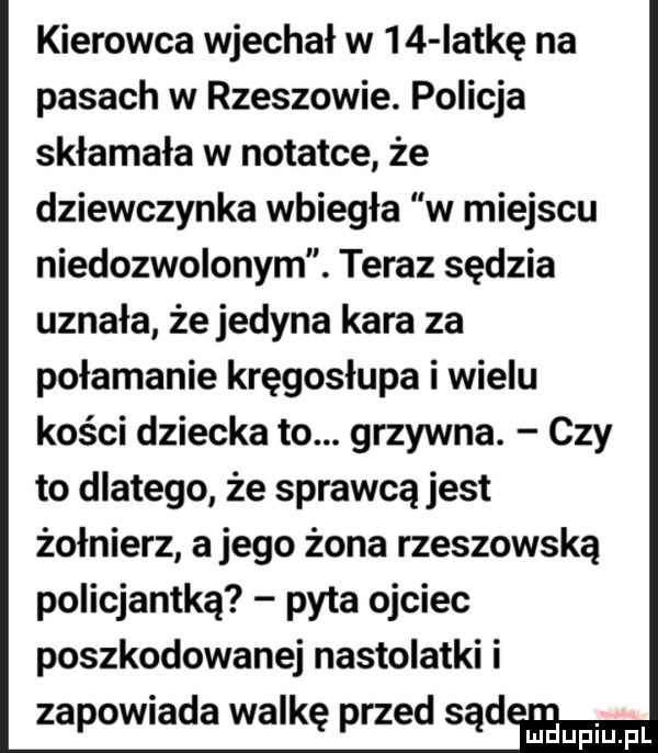 kierowca wjechał w    iat-ę na pasach w rzeszowie. policja skłamała w notatce że dziewczynka wbiegła w miejscu niedozwolonym. teraz sędzia uznała że jedyna kara za połamanie kręgosłupa i wielu kości dziecka to. grzywna. czy to dlatego że sprawcą jest żołnierz a jego żona rzeszowska policjantka pyta ojciec poszkodowanej nastolatki i zapowiada walkę przed sąd janin pl