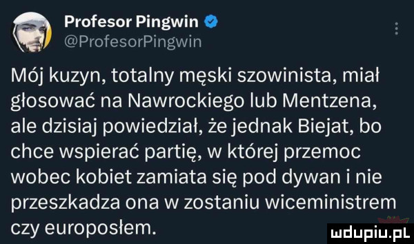 profesor pingwin o profesorpingwin mój kuzyn totalny męski szowinista midi głosować na nawrockiego lub mentzena ale dzisiaj powiedział że jednak bielat bo chce wspierać partię w której przemoc wobec kobiet zamiata się pod dywan i nie przeszkadza ona w zostaniu wiceministrem czy europoslem. ndufiu fl