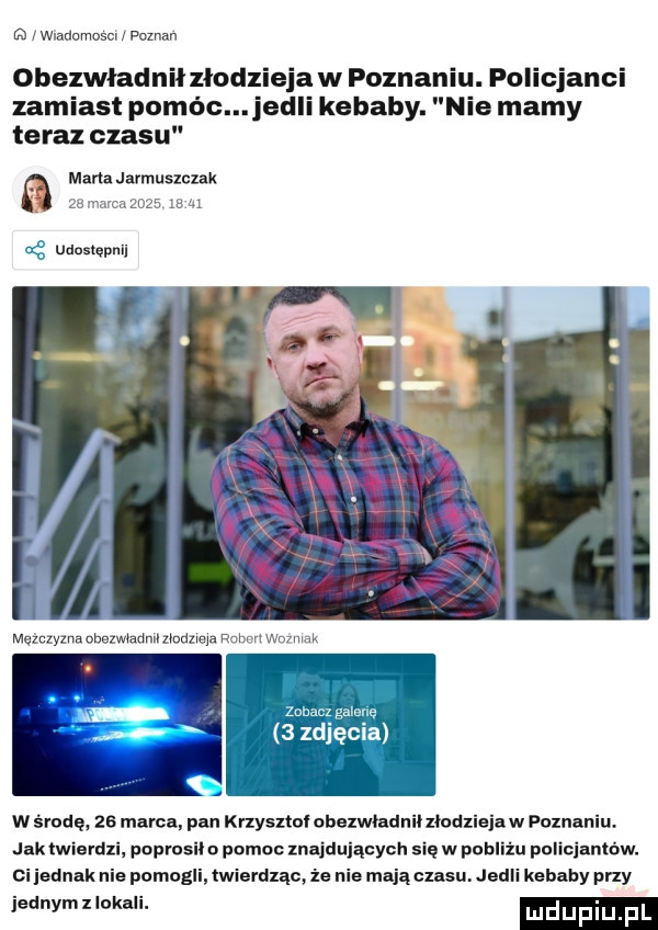 jmanamesm poznan obezwładniiziodzieja w poznaniu. policjanci zamiast pomóc elli kebaby. nie mamy teraz czasu marta javmuszczak aldzg us a następ w środę. ze marca. pan kyzysztol obexwłnduii mad jak twierdzi popvasii o pomoc znajdujących się w pnbllżu pelieiantów. ci iednak nie pomogli twierdząc że nie mają czasu. jedli kebaby przy jednymzłokuli. mduplu p