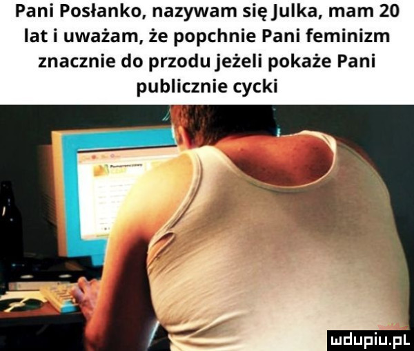 pani posłanko nazywam sięjulka mam    iati uważam że popchnie pani feminizm znacznie do przodu jeżeli pokaże pani publicznie cycki