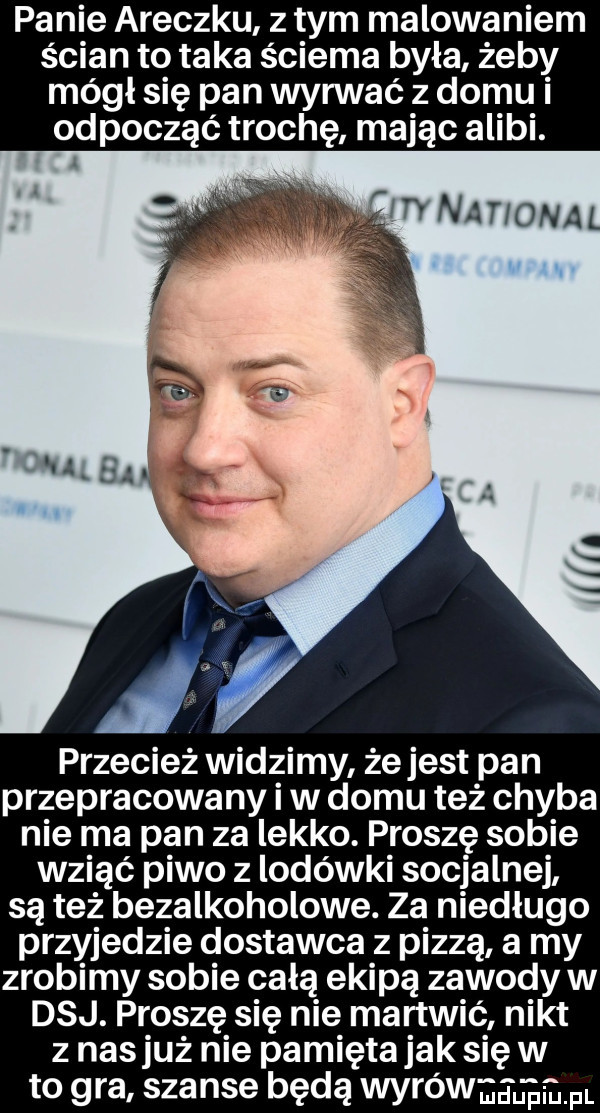 panie araczku z tym malowaniem ścian to taka sciema była żeby mógł się pan wyrwać z domu i odpocząć trochę mając alibi. flrvnanorjal n przecież widzimy żejest pan przepracowany iw domu też chyba nie ma pan za lekko. proszę sobie wziąć piwo z lodówki socjalnej są też bezalkoholowe. za niedługo przyjedzie dostawca z pizzą a my zrobimy sobie całą ekipą zawody w daj. proszę się nie martwić nikt z nasłuż nie pamięta jak się w to gra szanse będą wyrówmglgmm