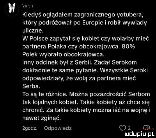 wan kiedyś oglądałem zagranicznego yotubera który podróżował po europie i robił wywiady uliczne. w polsce zapytal się kobiet czy wolałby mieć partnera polaka czy obcokrajowca.    polek wybrało obcokrajowca. innv odcinek był serbii. zadal serbkom dokladnie te same pytanie. wszystkie serbki odpowiedziały że wolą za partnera mieć serba. to są te różnice. można pozazdrościć serbom tak lojalnych kobiet. takie kobiety aż chce się chronić. za takie kobiety można iść na wojnę i nawet zginąć. zgodz odpowiedz o   f mduplu pl