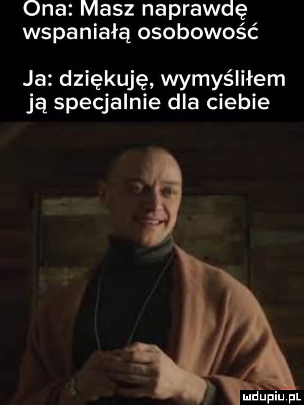ona masz naprawdę wspaniałą osobowość ja dziękuję wymyśliłem ją specjalnie dla ciebie