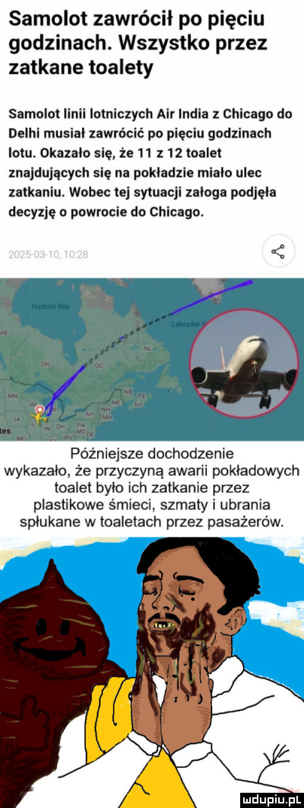 samolot zawrócił po pięciu godzinach. wszystko przez zatkane toalety samolot linii lotniczych air india z chicago do delhi musial zawrócić po pięciu godzinach lotu. okazało się że    z    toalet znajdujących się na pokladzie miało ulec zatkaniu. wobec tej sytuacji zaloga podjęła decyzję o powrocie do chicago. późniejsze dochodzenie wykazało że przyczyną awarii pokładowych toalet bylo ich zatkanie przez plastikowe śmieci szmaty i ubrania splukane w toaletach przez pasażerów