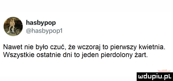 hasbypop hasbypop  nawet nie było czuć że wczoraj to pierwszy kwietnia. wszystkie ostatnie dni to jeden pierdolony żart