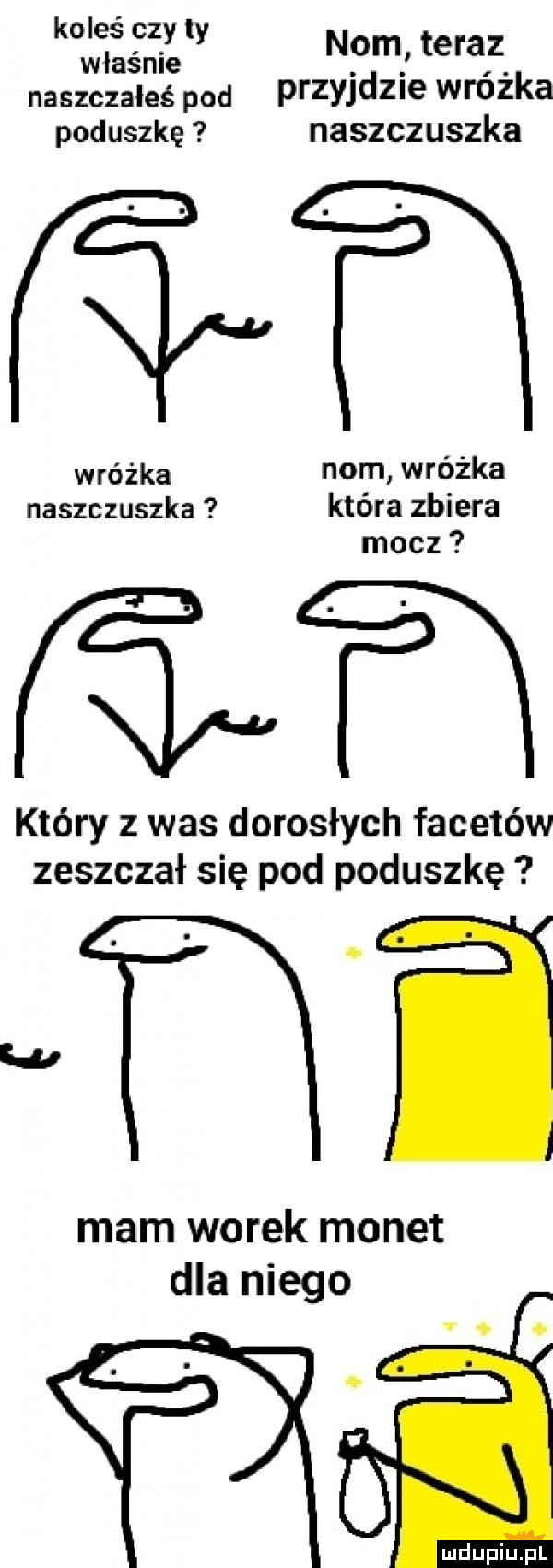 koleś czy ty. abakankami nom teraz wlasnle naszczałeś pod przyjdzie wnuka poduszkę naszczuszka wróżka nom wróżka naszczuszka która zbiera mocz który z was dorosłych facetów zeszczał się pod poduszkę mi mam worek monet dla niego