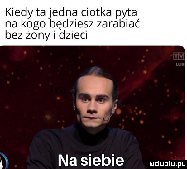 kiedy ta jedna ciotka pyta na kogo będziesz zarabiać bez żony i dzieci d na siebie