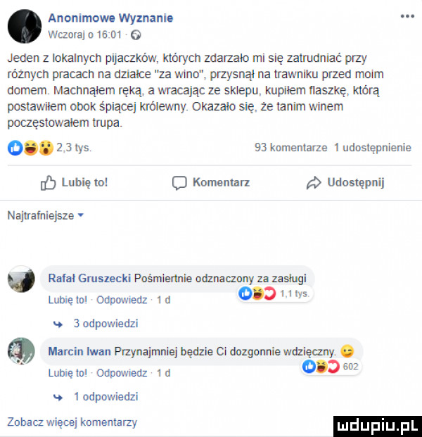 anonimowe wyznanie wima o    oi o jeden z lokalnych mam których macam rm się zatrudniac przy równych pfacacn na działce za wmo przysnąl na trawniku przed moim domem machnąłem ręką a wracając ze sklepu kupilem nawę którą posiawuem obok śpiące królewny okazalo się że tanim winem poczęstowałem upa    komentarze udostępnienie o kan emu udostępnij najuafnieisle q rafaigmszeckipnśmiemie odmaozo zaushigi luhlęlol odpnwledz id.   odpowiedzi marcin iwan puzyną mnisi będzie ci dozgonnie wozi cen. lubię ibl ounnwledz n.   odpowiedzi zahacz więoei knmemarzy mdupiu p