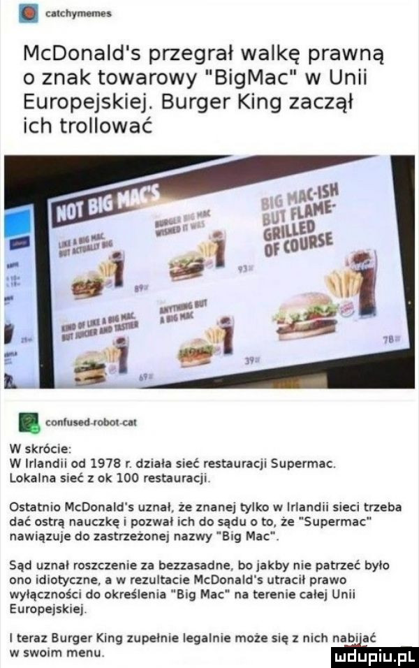 nici ym mcdonald s przegrał walkę prawną   znak towarowy bigmac w unii europejskiej. burger king zaczął ich trollować. conluudanolul w skrócie w irlandii od      r dziala sieć restauracji supermoc lokalna sieć   ok     restauracji ostatnio mcdonald s uznał ze znanej tylko w irlandii sieci trzeba dać ostrą nauczkę pozwał ich do sądu o to ze supermoc nawiązuje do zastrzezone nazwy eeg mac sąd uznał roszczenie za bezzasadne bo jakby nie patrzeć bylo ono idiotyczne a w rezultacie mcdonald s utracki prawo wyłączności do określenia big mac na terenie calej unii europejskiej i teraz burger king zupelnie legalnie może się z nich naci ać w swoim menu m