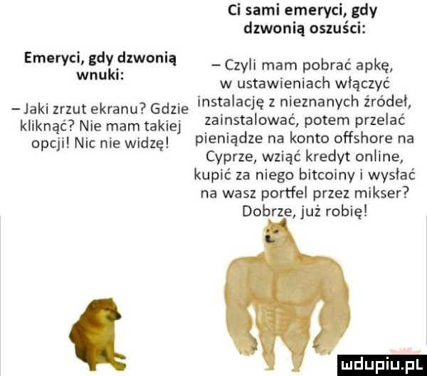 ci sami emeryci gdy dzwonią oszuści emeryci gdy dzwonią wnuki sch mam pobrac apkę w ustawieniach włączyć jaki zrzut ekranu gdzie instalację z nieznanych zródel kliknąć nie mam takiej zainstalować potem przelać opcji nic nie widzę pieniądze na konto offshore na cyprze wziąć kredyt online kupić za niego bitcoiny i wysiać na wasz portfel przez mikser dobrze już robię