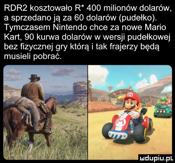 rdr  kosztowało r     milionów dolarów a sprzedano ją za    dolarów pudełko. tymczasem nintendo chce za nowe mario kart    kurwa dolarów w wersji pudełkowej bez fizycznej gry którą i tak frajerzy będą musieli pobrać