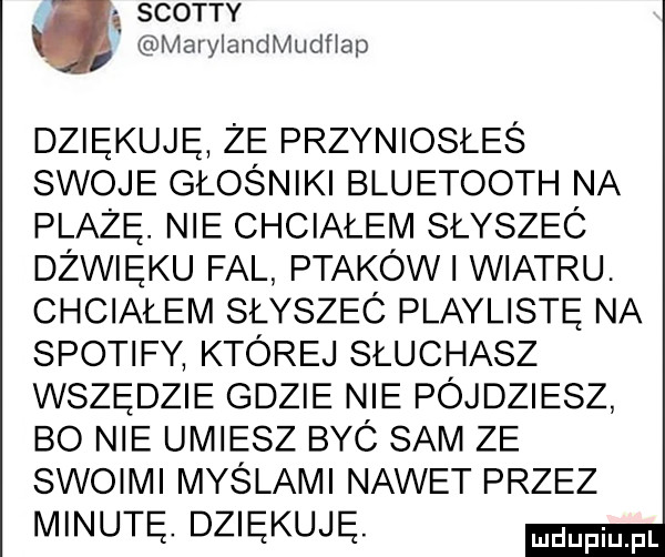 scotty marylandmudhap dziękuję ze przyniosłeś swoje głośniki bluetooth na plażę. nie chciałem słysząc dźwięku fal ptaków wiatru. chciałem słyszeó playlistę na spotify której słuchasz wszędzie gdzie nie pójdziesz bo nie umiesz byó sam ze sw  m myślami nawet przez minutę. dziękuję