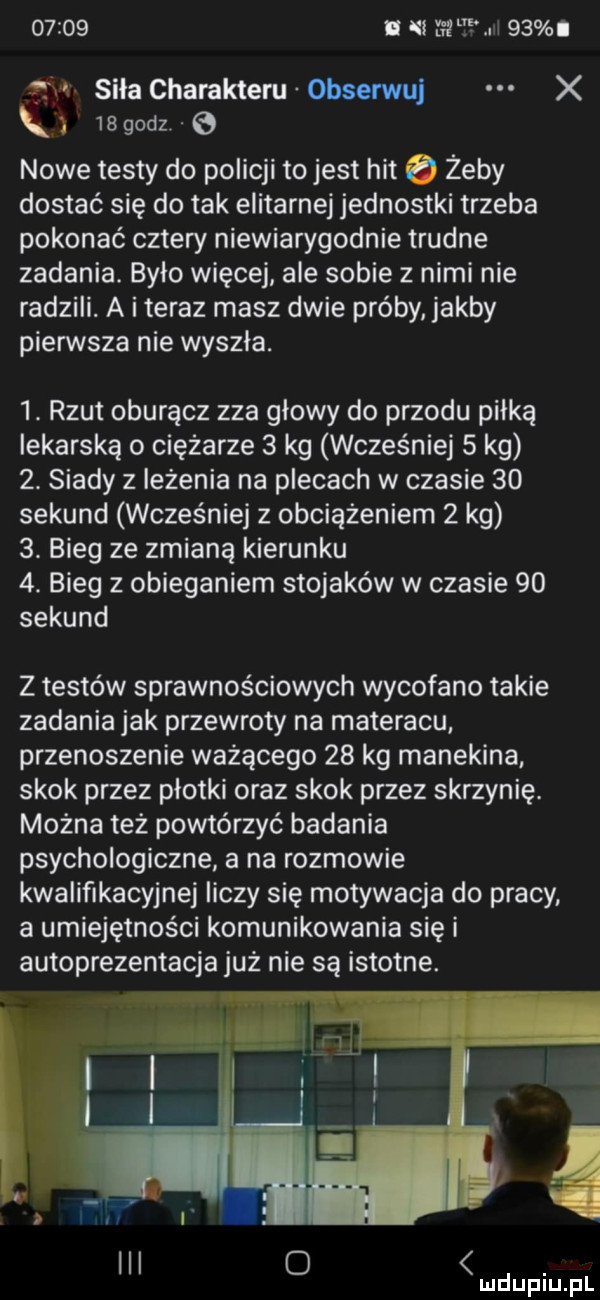 i ni         n siła charakteru obserwuj x k    godz.   nowe testy do policji tojest hit   żeby dostać się do tak elitarnej jednostki trzeba pokonać cztery niewiarygodnie trudne zadania. było więcej ale sobie z nimi nie radzili. a i teraz masz dwie próby jakby piensta nie wyszła.  . rzut oburącz zza głowy do przodu piłką lekarską o ciężarze   kg wcześniej   kg  . siady z leżenia na plecach w czasie    sekund wcześniej z obciążeniem   kg  . bieg ze zmianą kierunku  . bieg z obieganiem stojaków w czasie    sekund z testów sprawnościowych wycofano takie zadania jak przewroty na materacu. przenoszenie ważącego    kg manekina skok przez płotki oraz skok przez skrzynię. można też powtórzyć badania psychologiczne a na rozmowie kwalifikacyjnej liczy się motywacja do pracy a umiejętności komunikowania się i autoprezentacja już nie są istotne