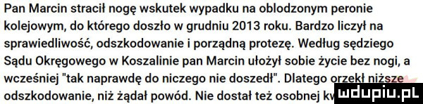 pan marcin siracii nogę wskutek wypadku na oblodzonym peronie kolejowym do którego doszło w grudniu      roku. bardzo iiczyi na sprawiedliwość odszkodowanie i porządną protezę. wedlug sędziego sądu okręgowego w koszalinie pan marcin uiożyi sobie życie bez nogi a wcześniej tak naprawdę do niczego nie doszedl. dlatego r el n odszkodowanie niż żądał powód. nie dosiai lez osobnej k i u upiu pl