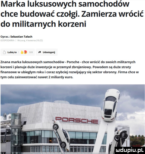 marka luksusowych samochodów chce budować czołgi. zamierza wrócić do militarnych korzeni ocr selani n mm. sie m w. znani mirka luksusowych samochodów porsche hme wrńclć do swoich mlllhirnydl keten. i planu duze inwestycje w przemysl xbrojemowy. powodem są duże straty finansowe w ubiegłym roku i coraz szybciej rozwijający się sektor obronny. firma chce w tym celu xalnwesmwac nawe   miliardy euro