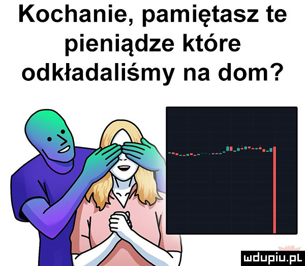 kochanie pamiętasz te pieniądze które odkładaliśmy na dom ludu iu. l