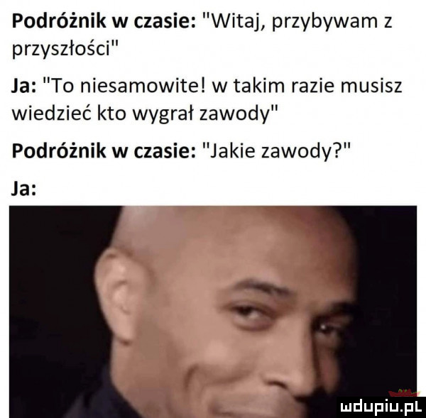 podróżnik w czasie witaj przybywam z przyszłości ja to niesamowite w takim razie musisz wiedzieć kto wygrał zawody podróżnik w czasie jakie zawody ja