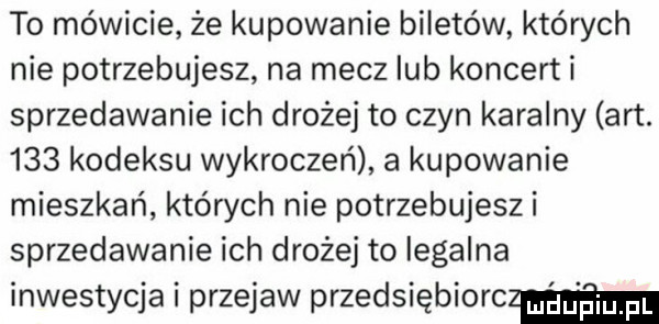 to mówicie że kupowanie biletów których nie potrzebujesz na mecz lub koncert i sprzedawanie ich drożej to czyn karalny aft.     kodeksu wykroczeń a kupowanie mieszkań których nie potrzebujeszi sprzedawanie ich drożej to legalna inwestycja i przejaw przedsiębiorczym