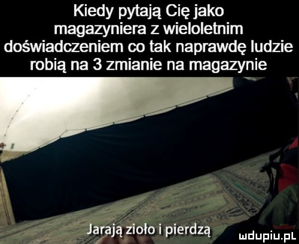 kiedy pytają cię jako magazyniera z wieloletnim doświadczeniem co tak naprawdę ludzie robią na   zmianie na magazynie