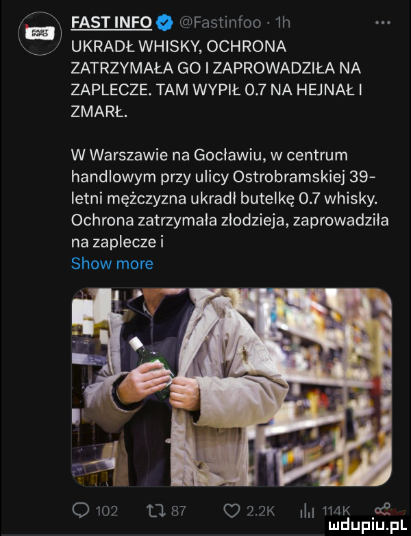 fast info o fastinfoo  h v ukradłwhisky ochrona zatrzymała go zaprowadziła na zaplecze. tam wypił     na hejnał i zmarł. w warszawie na goclawiu w centrum handlowym przy ulicy ostrobramskiej    istni mężczyzna ukradl butelkę     whisky. ochrona zatrzymała złodzieja zaprowadziła na zaplecze i show more           juk m k     mduplu pl