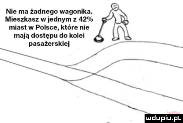 nie ma żadnego wagonika. mieszkasz w jednym z    miast w polsce które nie mają dostępu do kolei pasażerskiej v