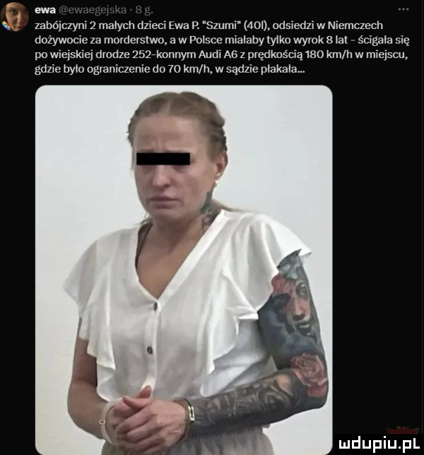 ewa zabójczyni   małych dzieci ewa p. szuml mon. odsiedzi w niemczech dożywocie za morderstwo a w polsce mialaby iylko wyrok   iax ścigane się po wleńskie drodze     konnym adm a  z prędkością     km h w miejscu. gdzie ocio ograniczenie do    mln w sądzie plakalam