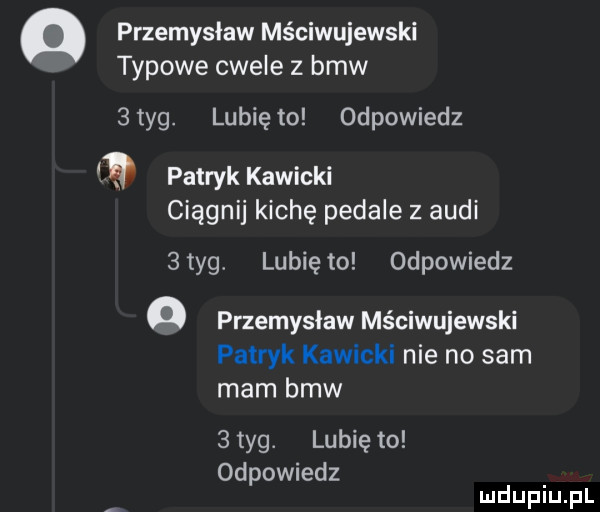przemyslaw mściwujewski typowe cwele   bmw  tag. lunięto odpowiedz patryk kiwicki ciągnij kichę pedale z audi  tag lunięto odpowiedz o przemyslaw mściwujewski patryk kiwicki nie no sam mam bmw   tag. lubię to odpowiedz