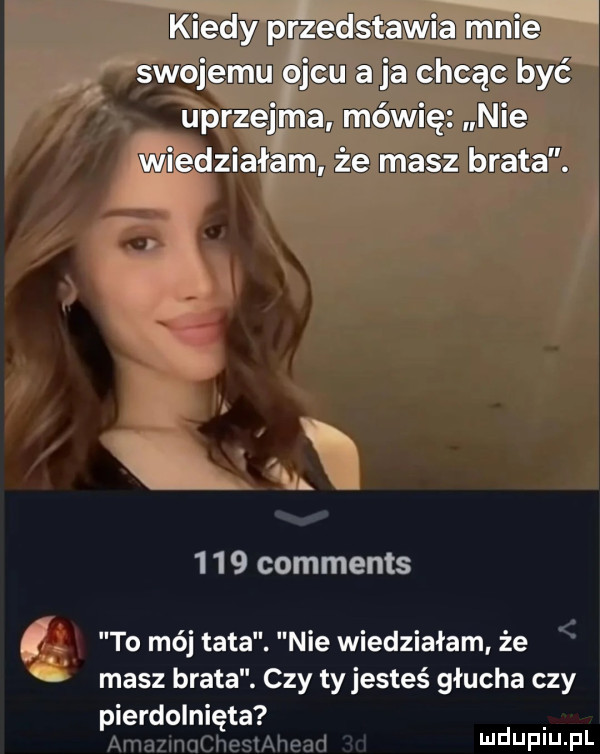 kiedy pr zedstawia mnie swojemu ojcu a ja chcąc być uprzejma mówię nie wiedziałam że masz brata. x     comments. to mój tata. nie wiedziałam że masz brata. czy tyjesteś głucha czy pierdolnięta mduplu pl