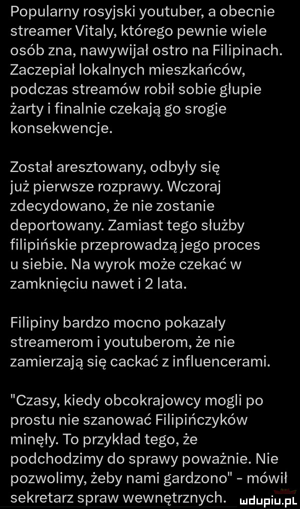 popularny rosyjski youtuber a obecnie streamer vitary którego pewnie wiele osób zna nawywijal ostro na filipinach. zaczepial lokalnych mieszkańców podczas streamów robil sobie głupie żarty i finalnie czekają go srogie konsekwencje. został aresztowany odbyły się już pierwsze rozprawy. wczoraj zdecydowano że nie zostanie deportowany. zamiast tego służby filipińskie przeprowadząjego proces u siebie. na wyrok może czekać w zamknięciu nawet i   lata. filipiny bardzo mocno pokazały streamerom i youtuberom że nie zamierzają się cackać z influencerami. czasy kiedy obcokrajowcy mogli po prestu nie szanować filipińczyków minęły. to przykład tego że podchodzimy do sprawy poważnie. nie pozwolimy zeby nami gardzono mówil sekretarz spraw wewnętrznych. ndufiu fl