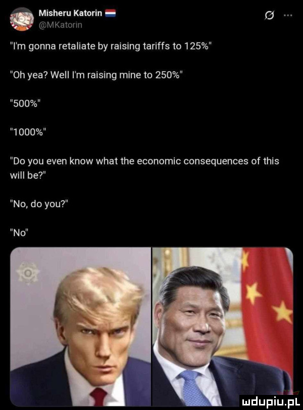 mkatovm a misheru katarin   i m gonna retaliate by raising tariffs to     oh y-a will i m ralslng mine to              do y-u eden know wiat tee economic consequences of tais wici be no do y-u n o v i ym mdupiupl