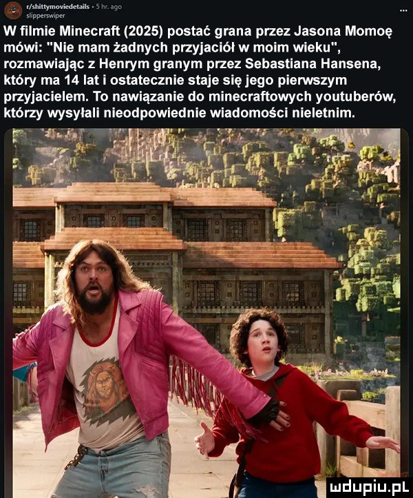 w ﬁlm minecraft      postać grana przez jasona momoę mówi nie mam zadnych przyjaciół w moim wieku rozmawiając z henrym granym pasz sebastiana hansena który ma    lat i ostatecznie staje się jego pienuszym przyjacielem. to nawiązanie do minecraftowych youtuberów który wysyłali nieodpowiednie wiadomości nieletnim