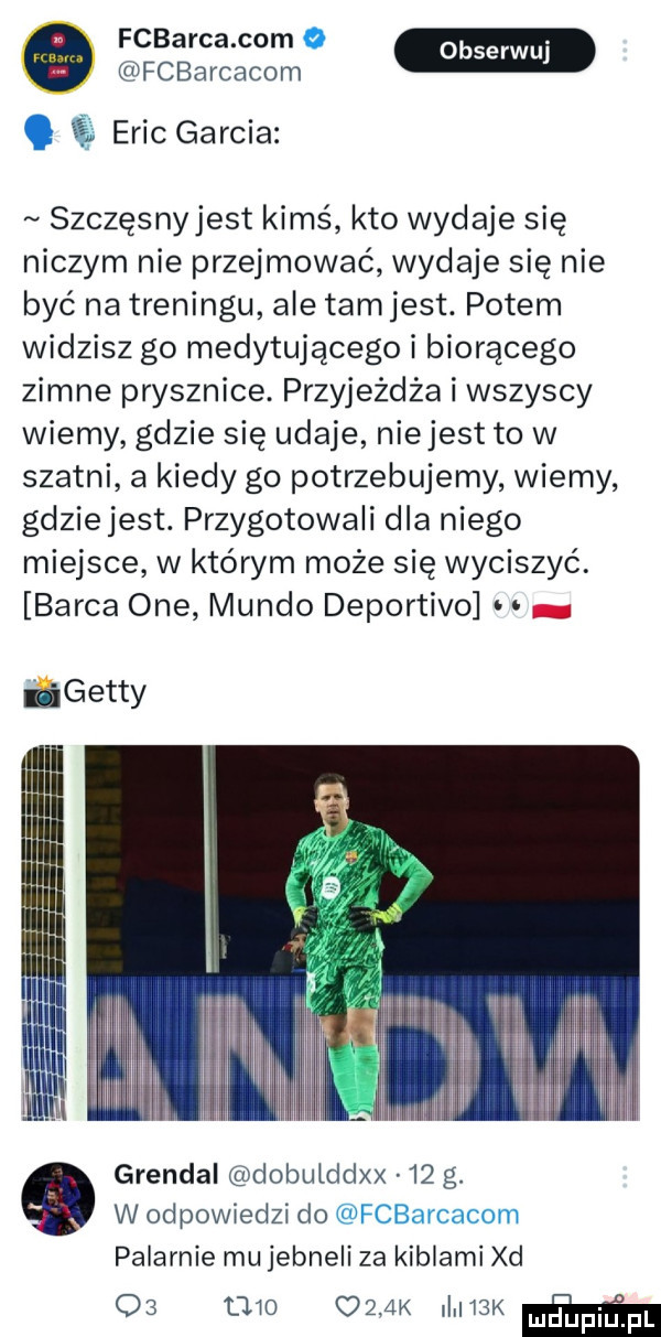 fcbarcacom   eric garcia szczęsnyjest kimś kto wydaje się niczym nie przejmować wydaje się nie być na treningu ale tam jest. potem widzisz go medytującego i biorącego zimne prysznice. przyjeżdża i wszyscy wiemy gdzie się udaje niejest to w szatni a kiedy go potrzebujemy wiemy gdziejest. przygotowali dla niego miejsce w którym może się wyciszyć. barca one mendo deportivo. getty grendal dobuiddxx    g w odpowiedzi do fcrjh mwmw palarnie mu jebneli za kiblami xd q  cmo o   k ilvl   k mm