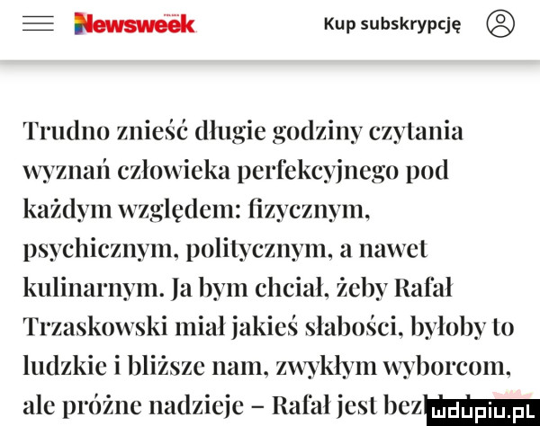 e w kupsubskrypcję trudno znieść dlugie godziny czytania wyznań czlowieka perfekcyjnego pod każdym względem fizycznym psychicznym. politycznym a nawet kulinarnym. la bym chciał. żeby rafal trzaskowski miał jakieś slabosci. byloby to ludzkie i bliższe nam. zwykłym wyborcom. ale próżne nadzieje rafal jest hama