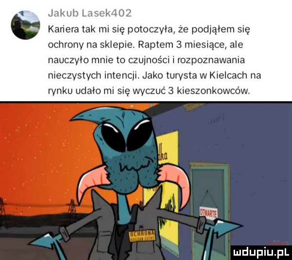 jakub lasak    kariera tak mi sie potoczyła że podjąłem się ochrony na sklepie. raptem   miesiące ale nauczyło mnie to czujności i rozpoznawania nieczystych intencji. jako turysta w kielcach na rynku udało mi się wyczuć   kieszonkowców i