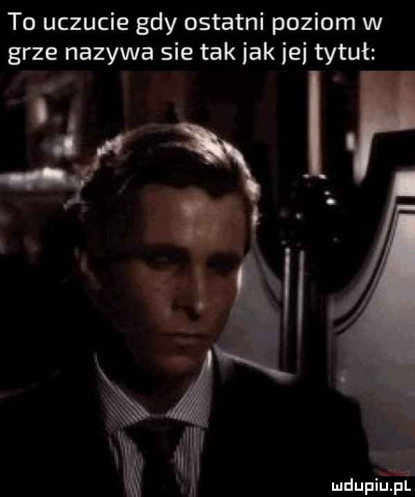 to uczucie gdy ostatni poziom w grze nazywa sie tak jak  e tytuł