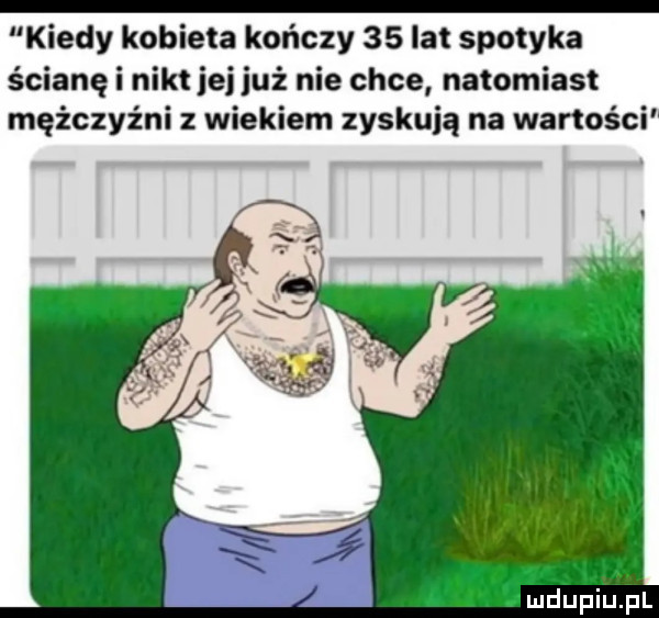 kiedy kobieta kończy    lat spotyka ścianę i nikt jej już nie chce natomiast mężczyźni z wiekiem zyskują na wartości a