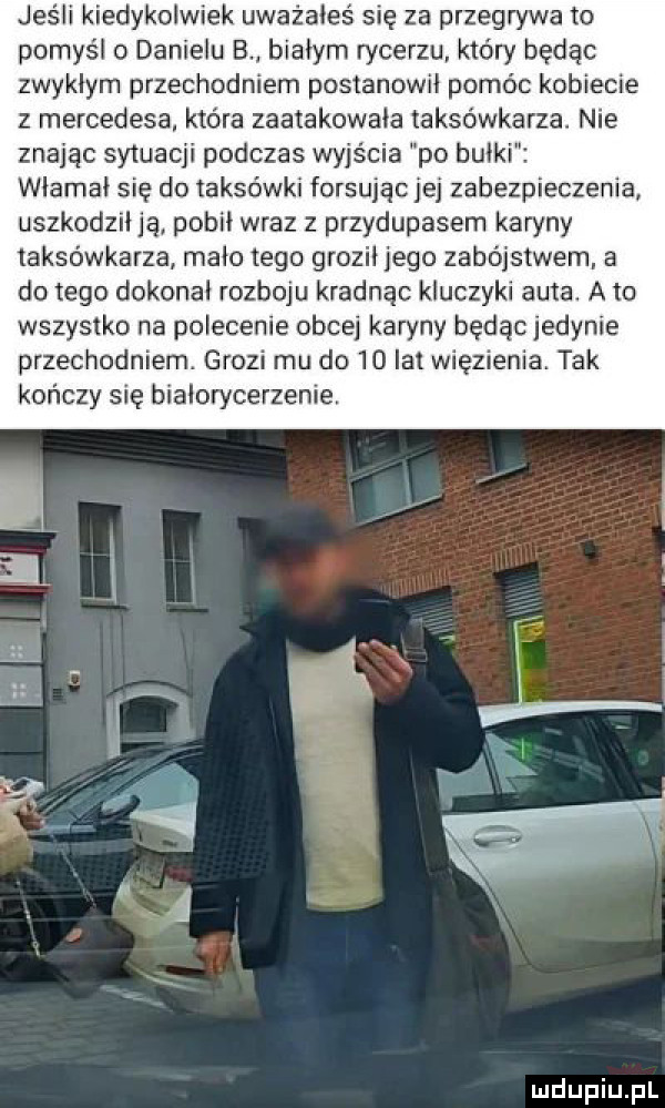 jeśli kiedykolwiek uważałeś się za przegrywa to pomyśl o danielu b. białym rycerzu który będąc zwykłym przechodniem postanowił pomóc kobiecie z mercedesa która zaatakowała taksówkarza. nie znając sytuacji podczas wyjścia po bułki włamał się do taksówki forsując jej zabezpieczenia uszkodził ją pobił wraz z przydupasem karyny taksówkarza mało tego groził jego zabójstwem a do tego dokonał rozboju kradnąc kluczyki auta. a to wszystko na polecenie obcej karyny będąc jedynie przechodniem. grozi mu do    lat więzienia. tak kończy się bialorycerzenie