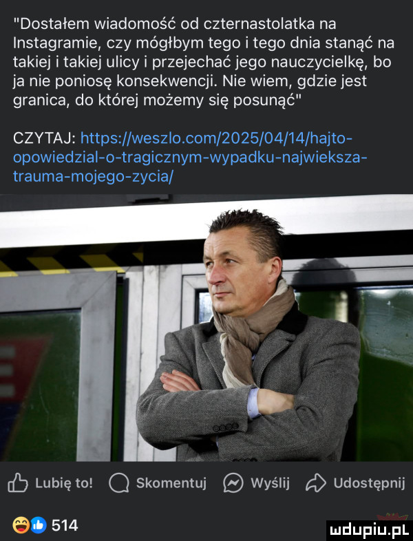 dostalem wiadomość od czternastolatka na instagramie czy mógłbym tego i tego dnia stanąć na takiej itakiej ulicy i przejechać jego nauczycielkę bo ja nie poniosę konsekwencji. nie wiem gdzie jest granica do której możemy się posunąć czytaj https wesz o com            hajto opowiedzial o tragicznym wypadku najwieksza traumamojego zycia lubię to q skomentuj wyślij   udostępnij