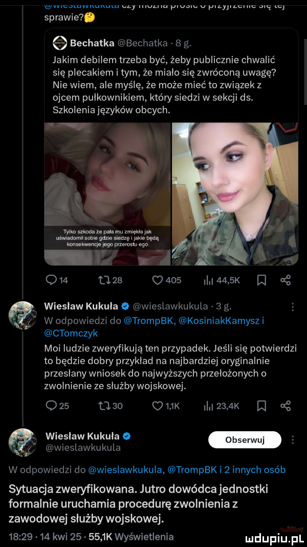 e mcummunum czy wam. ubu v yilylchiu u sprawie. bechatka bechatka   g. jakim debilem trzeba być żeby publicznie chwalić się plecakiem i tym. że mialo się zwróconą uwagę nie wiem ale myślę ze może mieć to związek z ojcem pulkownikiem który siedzi w sekcji ds. szkolenia języków obcych. wbk ma. z p o. mu w uk mu. na am. pm aw mam m sir mm ugo i z o    l    c         k at wieslaw kukula o wieslawkukula   g. w odpowiedzi do trompbk kosiniakkamysz i ctomczyk moi ludzie zweryfikuję ten przypadek. jeśli się potwierdzi to będzie dobry przyklad na najbardziej oryginalnie przeslany wniosek do najwyższych przelozonych o zwolnienie ze służby wojskowej         ork     k d wieslaw kukula o wreslawkukula w odpowiedzi do wieslawkukula trompbk i   innych osób sytuacja zweryfikowana. jutro dowódcajednostki formalnie uruchamia procedurę zwolnienia z zawodowej służby wojskowej.          kwi        kwyświetienia