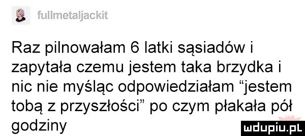 a raz pilnowałam   latki sąsiadów i zapytała czemu jestem taka brzydka i nic nie myśląc odpowiedziałam jestem tobą z przyszłości po czym płakała pół godziny