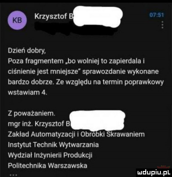 krzysztof b dzień dobry poza fragmentem bo wolniej to zapierdala i ciśnienie jest mniejsze sprawozdanie wykonane bardzo dobrze. ze względu na termin poprawkowy wstawiam   z poważaniem. mgr ilz krzysztof b zakład automatyzacji i obro ki skrawaniem instytut technik wytwarzania wydział inżynierii produkcji politechnika warszawska