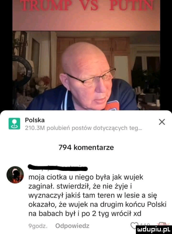 polska     komentarze moja ciotka u niego była jak wujek zaginał. stwierdził że nie żyje i wyznaczył jakiś tam teren w lesie a się okazało że wujek na drugim końcu polski na babach byki po   tag wrócił xd i w orinowmd cm