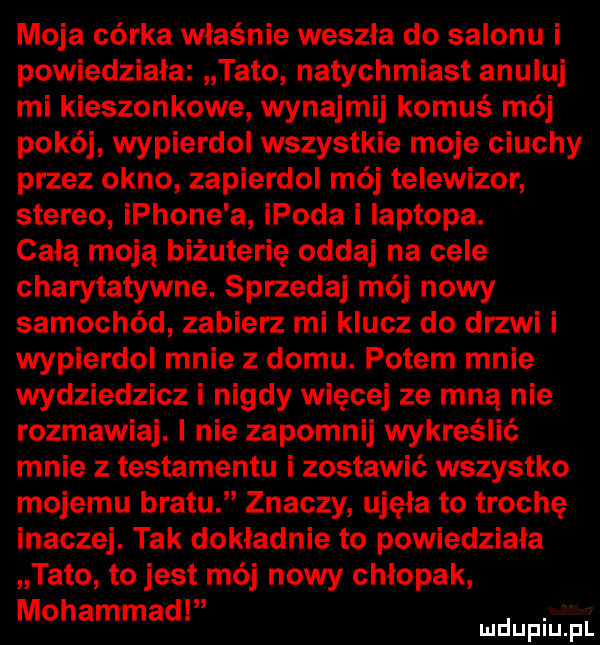 moja córka właśnie weszła do salonu i powiedziala tato natychmiast anuluj mi kieszonkowe wynajmij komuś mój pokój wypierdol wszystkie moje ciuchy przez okno zapierdoi mój telewizor stereo iphone a ipoda i laptopa. celą moją biżuterię oddaj na cele charytatywne. sprzedaj mój nowy samochód zabierz mi klucz do drzwi i wypierdol mnie z domu. potem mnie wydziedzicz i nigdy więcej ze mną nie rozmawiaj. i nie zapomnij wykreślić mnie z testamentu i zostawić wszystko mojemu bratu znaczy ujęła to trochę inaczej. tak dokładnie to powiedziala tato to jest mój nowy chlopak mohammad. mduplu pl