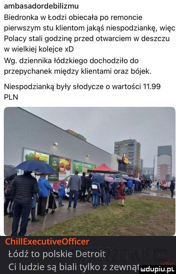 ambasadordebilizmu biedronka w łodzi obiecała po remoncie pierwszym stu klientom jakąś niespodziankę więc polacy stali godzinę przed otwarciem w deszczu w wielkiej kolejce xd wg. dziennika łódzkiego dochodziło do przepychanek między klientami oraz bójek. niespodzianką byly slodycze o wartości       pln łódź to polskie detroit ci ludzie są biali tylko z zewnątmdupium
