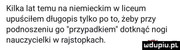 kilka lat temu na niemieckim w liceum upuściłem długopis tylko pęto żeby przy podnoszeniu go przypadkiem dotknąć nogi nauczycielki w rajstopkach. mduplu pl