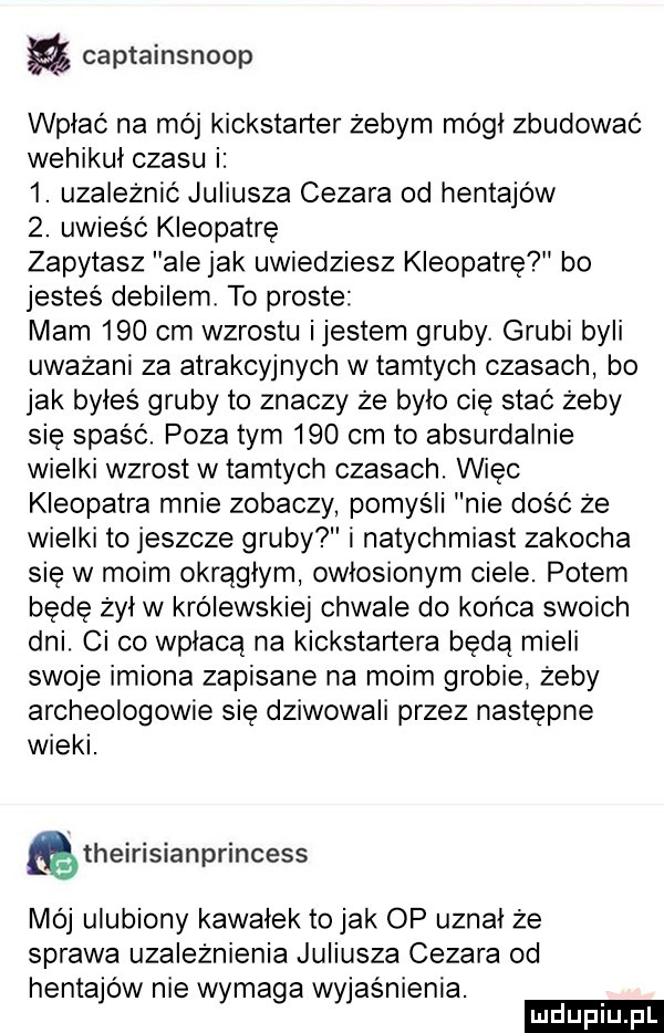 captainsnoop wpłać na mój kickśtarter żebym mógł zbudować wehikuł czasu i  . uzależnić juliusza cezara od hentajów  . uwieść kleopatrę zapytasz ale jak uwiedziesz kleopatre bo jesteś debilem. to proste mam     cm wzrostu ijestem gruby. grubi byli uważani za atrakcyjnych w tamtych czasach bo jak byłes gruby to znaczy ze bylo cię stać żeby się spaść. poza tym     cm to absurdalnie wielki wzrost w tamtych czasach. wiec kleopatra mnie zobaczy pomyśli nie dość że wielki to jeszcze gruby i natychmiast zakocha się w moim okrągłym owlosionym ciele. potem bede żal w królewskiej chwale do końca swoich dni. ci co wpłacą na kickstartera beda mieli swoje imiona zapisane na moim grobie żeby archeologowie się dziwowali przez następne wieki. theirisianprincess mój ulubiony kawalek tolak op uznał że sprawa uzależnienia juliusza cezara od hentajów nie wymaga wyjaśnienia